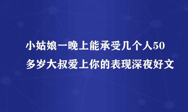 小姑娘一晚上能承受几个人50多岁大叔爱上你的表现深夜好文