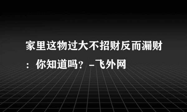 家里这物过大不招财反而漏财：你知道吗？-飞外网