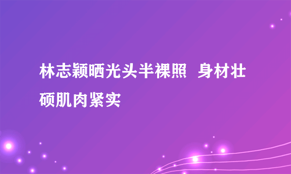 林志颖晒光头半裸照  身材壮硕肌肉紧实