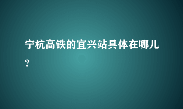 宁杭高铁的宜兴站具体在哪儿？