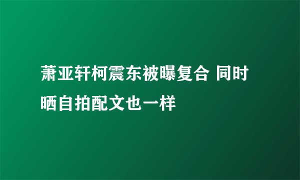 萧亚轩柯震东被曝复合 同时晒自拍配文也一样