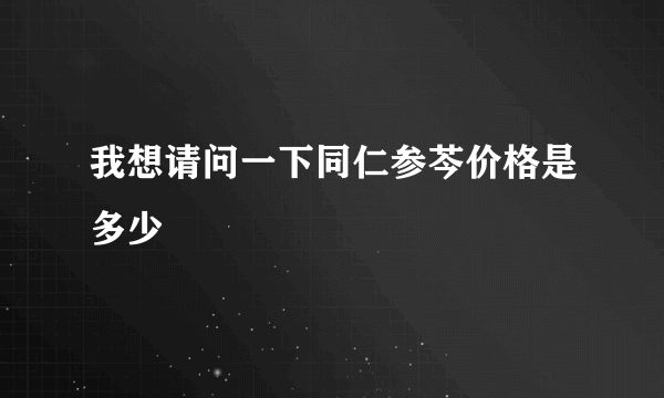 我想请问一下同仁参芩价格是多少