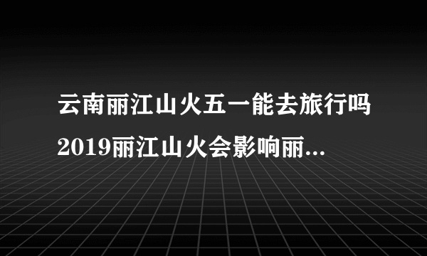 云南丽江山火五一能去旅行吗2019丽江山火会影响丽江古城吗