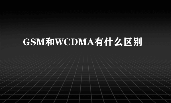 GSM和WCDMA有什么区别