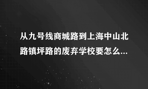 从九号线商城路到上海中山北路镇坪路的废弃学校要怎么走？ 急！