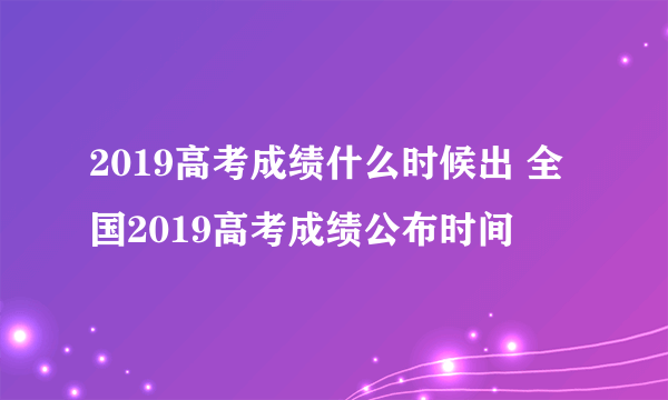 2019高考成绩什么时候出 全国2019高考成绩公布时间