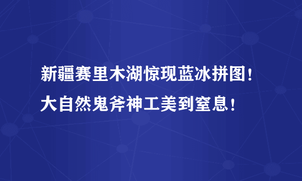 新疆赛里木湖惊现蓝冰拼图！大自然鬼斧神工美到窒息！