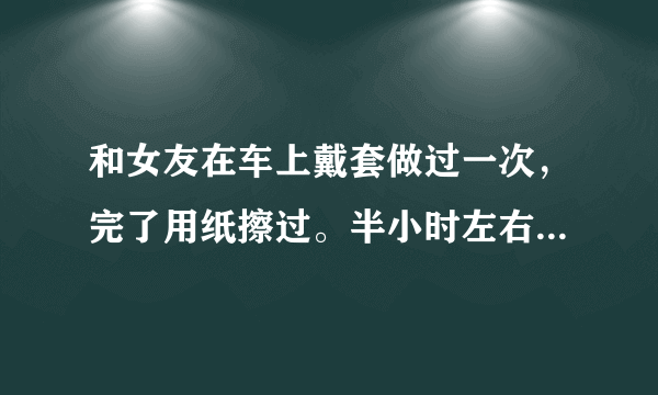 和女友在车上戴套做过一次，完了用纸擦过。半小时左右又做了一次，做之前用纸湿水又擦了一下，但是【没有