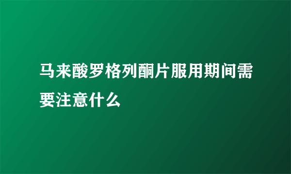 马来酸罗格列酮片服用期间需要注意什么