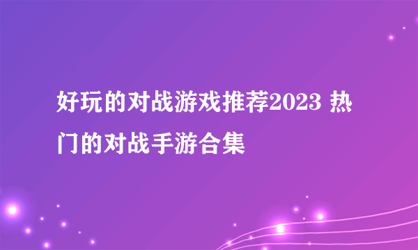 好玩的对战游戏推荐2023 热门的对战手游合集