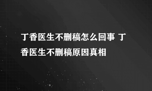 丁香医生不删稿怎么回事 丁香医生不删稿原因真相