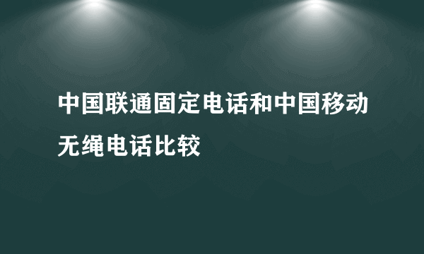 中国联通固定电话和中国移动无绳电话比较