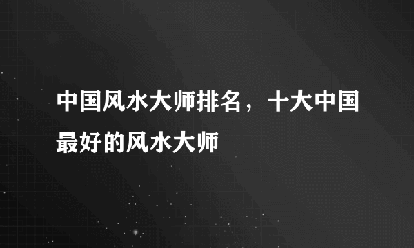 中国风水大师排名，十大中国最好的风水大师 