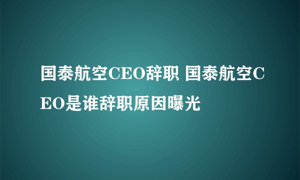 国泰航空CEO辞职 国泰航空CEO是谁辞职原因曝光