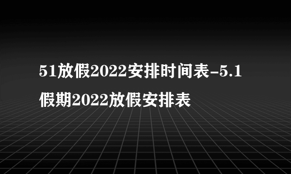 51放假2022安排时间表-5.1假期2022放假安排表