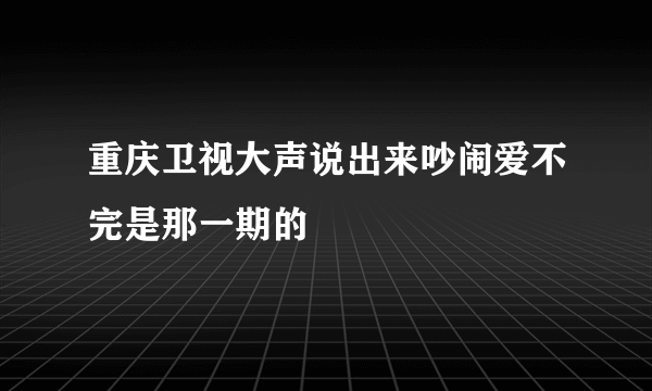 重庆卫视大声说出来吵闹爱不完是那一期的