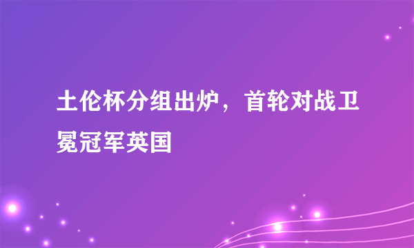 土伦杯分组出炉，首轮对战卫冕冠军英国