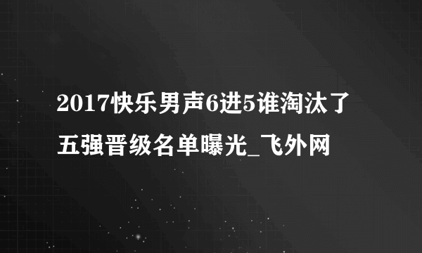 2017快乐男声6进5谁淘汰了五强晋级名单曝光_飞外网