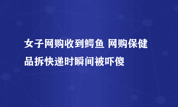 女子网购收到鳄鱼 网购保健品拆快递时瞬间被吓傻