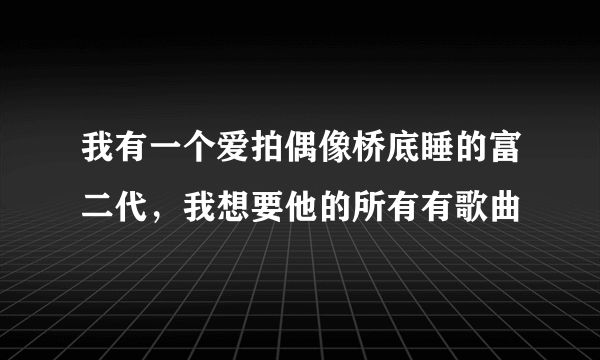 我有一个爱拍偶像桥底睡的富二代，我想要他的所有有歌曲