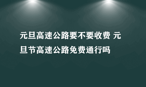 元旦高速公路要不要收费 元旦节高速公路免费通行吗