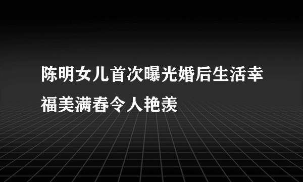 陈明女儿首次曝光婚后生活幸福美满舂令人艳羡