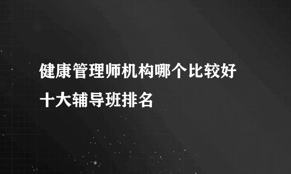 健康管理师机构哪个比较好 十大辅导班排名