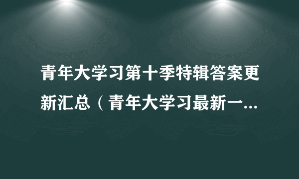 青年大学习第十季特辑答案更新汇总（青年大学习最新一期特辑课后习题答案）