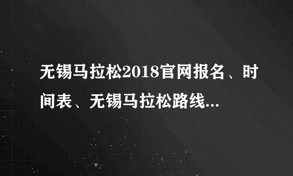 无锡马拉松2018官网报名、时间表、无锡马拉松路线图（图）