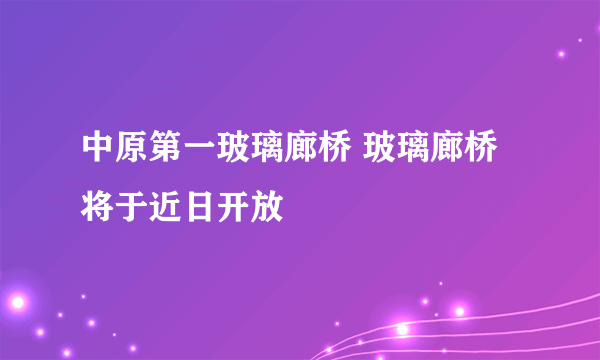 中原第一玻璃廊桥 玻璃廊桥将于近日开放