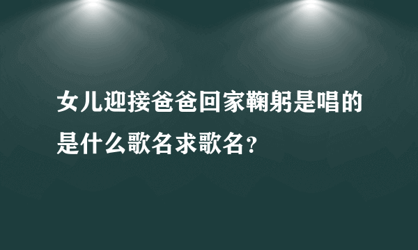 女儿迎接爸爸回家鞠躬是唱的是什么歌名求歌名？