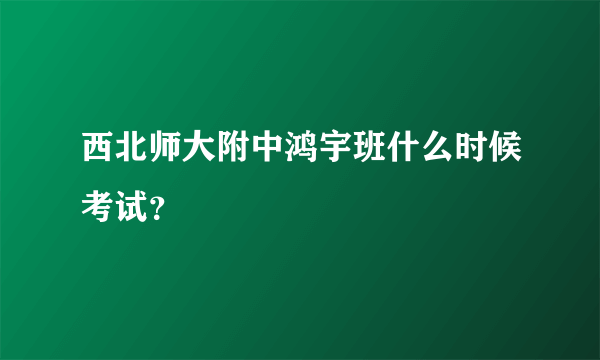 西北师大附中鸿宇班什么时候考试？