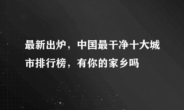 最新出炉，中国最干净十大城市排行榜，有你的家乡吗