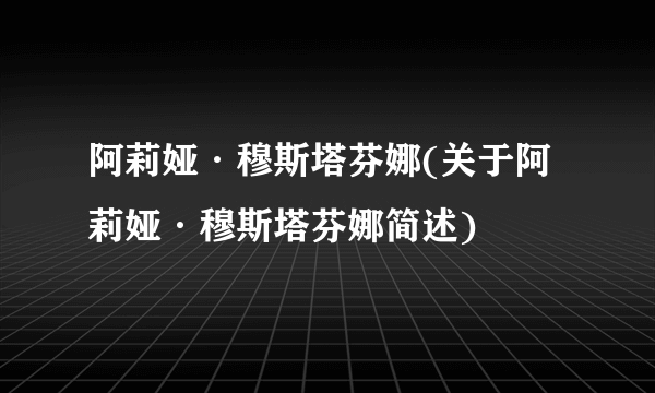 阿莉娅·穆斯塔芬娜(关于阿莉娅·穆斯塔芬娜简述)