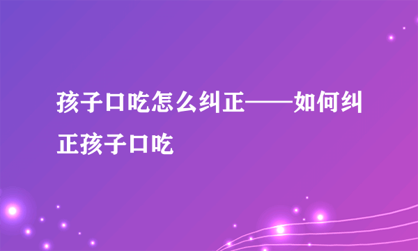 孩子口吃怎么纠正——如何纠正孩子口吃