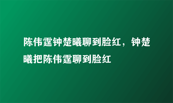 陈伟霆钟楚曦聊到脸红，钟楚曦把陈伟霆聊到脸红