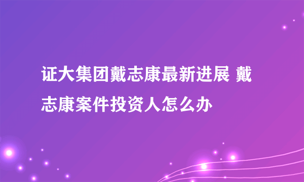 证大集团戴志康最新进展 戴志康案件投资人怎么办