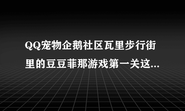 QQ宠物企鹅社区瓦里步行街里的豆豆菲那游戏第一关这个东西是不是没有的 每次都找不到 谁可以告诉我 谢谢