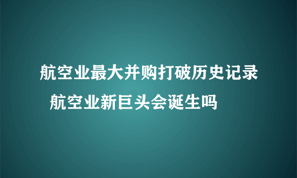 航空业最大并购打破历史记录  航空业新巨头会诞生吗