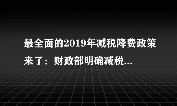 最全面的2019年减税降费政策来了：财政部明确减税规模将更大、降费更明显