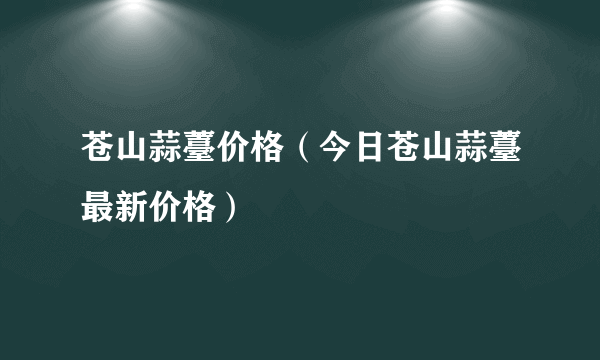 苍山蒜薹价格（今日苍山蒜薹最新价格）