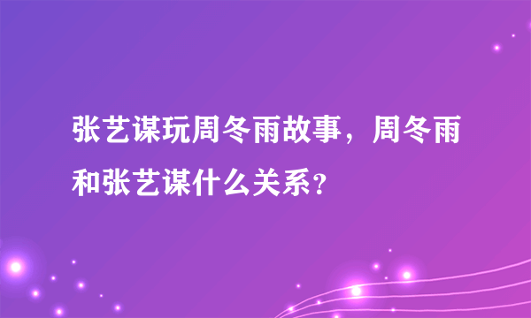 张艺谋玩周冬雨故事，周冬雨和张艺谋什么关系？