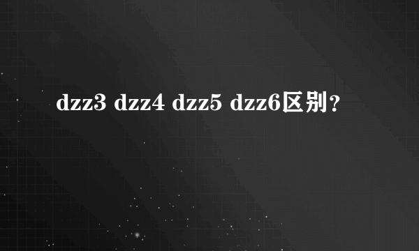 dzz3 dzz4 dzz5 dzz6区别？