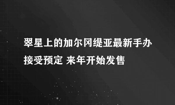 翠星上的加尔冈缇亚最新手办接受预定 来年开始发售